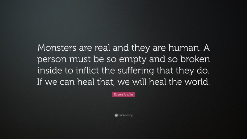 Eileen Anglin Quote: “Monsters are real and they are human. A person must be so empty and so broken inside to inflict the suffering that they do. If we can heal that, we will heal the world.”