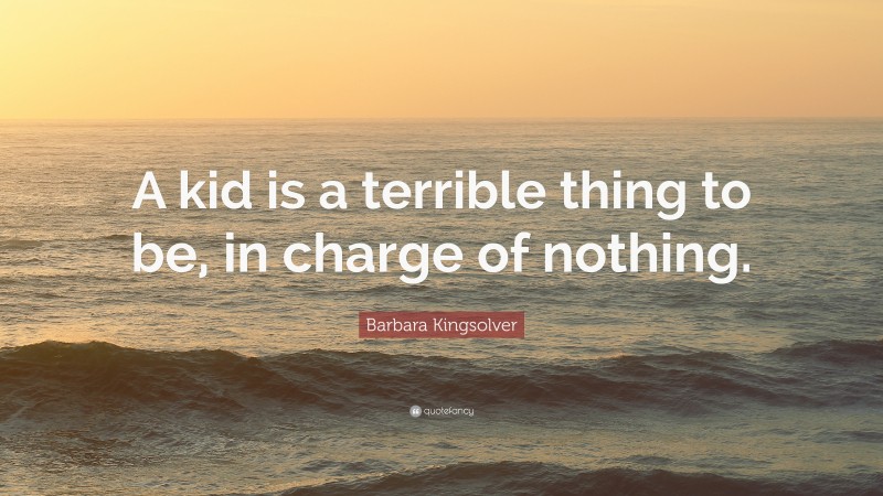 Barbara Kingsolver Quote: “A kid is a terrible thing to be, in charge of nothing.”