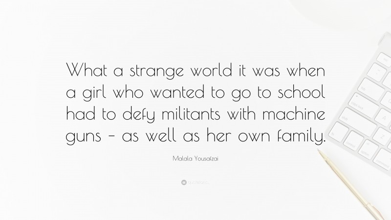 Malala Yousafzai Quote: “What a strange world it was when a girl who wanted to go to school had to defy militants with machine guns – as well as her own family.”