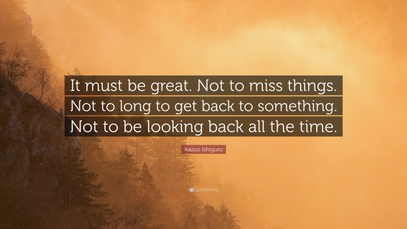 Kazuo Ishiguro Quote: “It must be great. Not to miss things. Not to long to get back to something. Not to be looking back all the time.”