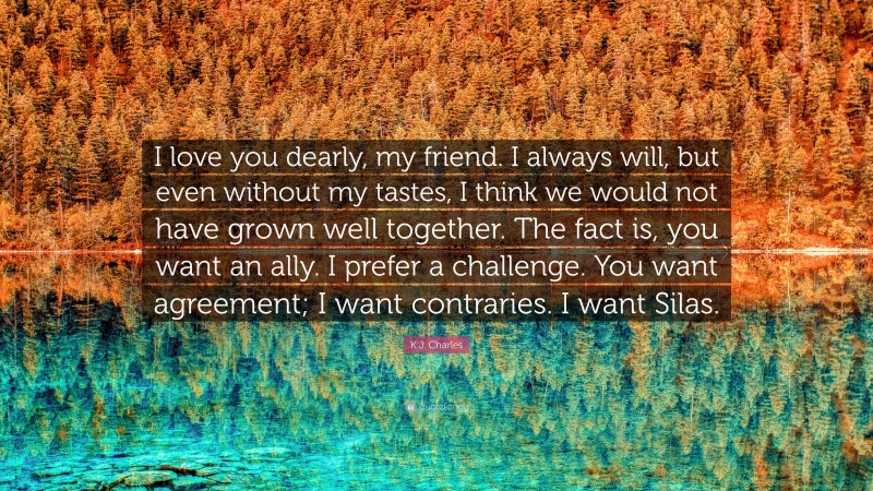 K.J. Charles Quote: “I love you dearly, my friend. I always will, but even without my tastes, I think we would not have grown well together. The fact is, you want an ally. I prefer a challenge. You want agreement; I want contraries. I want Silas.”