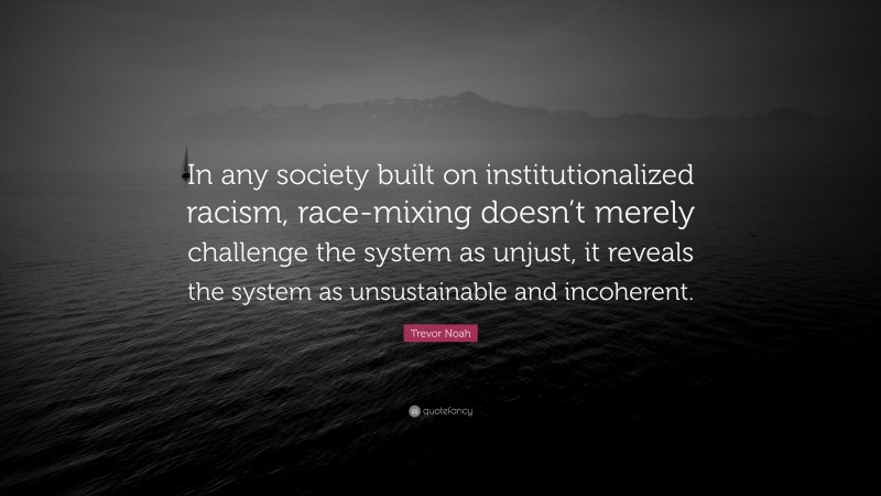 Trevor Noah Quote: “In any society built on institutionalized racism, race-mixing doesn’t merely challenge the system as unjust, it reveals the system as unsustainable and incoherent.”