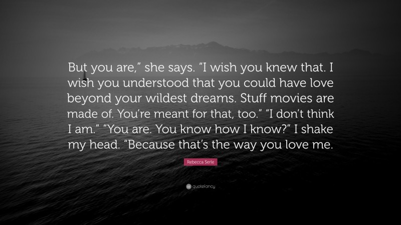 Rebecca Serle Quote: “But you are,” she says. “I wish you knew that. I wish you understood that you could have love beyond your wildest dreams. Stuff movies are made of. You’re meant for that, too.” “I don’t think I am.” “You are. You know how I know?” I shake my head. “Because that’s the way you love me.”