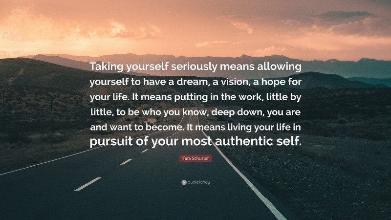 Tara Schuster Quote: “Taking yourself seriously means allowing yourself to have a dream, a vision, a hope for your life. It means putting in the work, little by little, to be who you know, deep down, you are and want to become. It means living your life in pursuit of your most authentic self.”