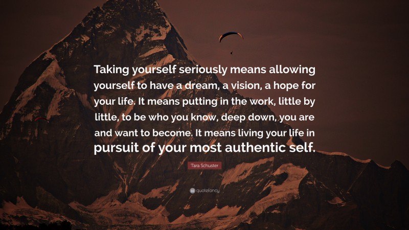 Tara Schuster Quote: “Taking yourself seriously means allowing yourself to have a dream, a vision, a hope for your life. It means putting in the work, little by little, to be who you know, deep down, you are and want to become. It means living your life in pursuit of your most authentic self.”