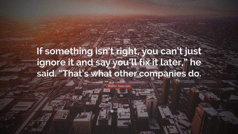 Walter Isaacson Quote: “If something isn’t right, you can’t just ignore it and say you’ll fix it later,” he said. “That’s what other companies do.”