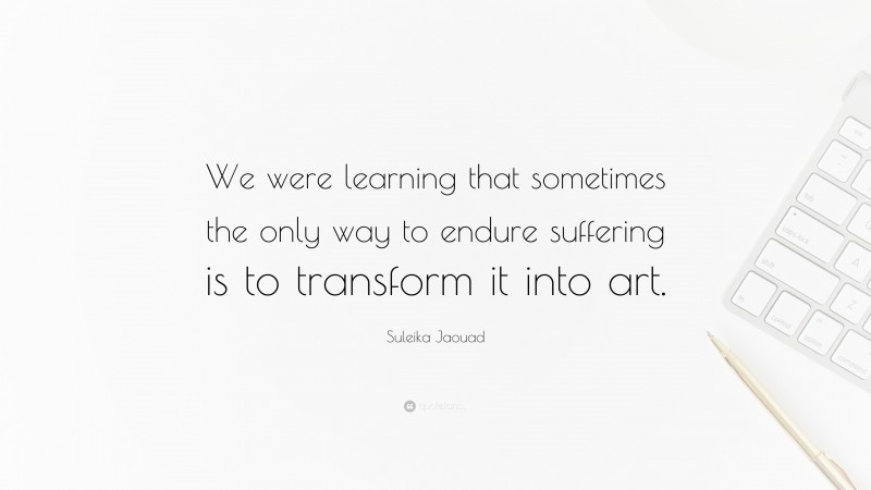 Suleika Jaouad Quote: “We were learning that sometimes the only way to endure suffering is to transform it into art.”