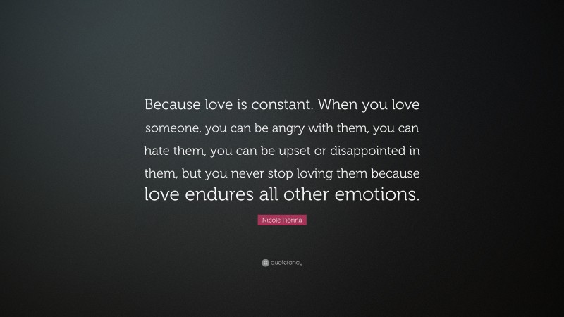 Nicole Fiorina Quote: “Because love is constant. When you love someone, you can be angry with them, you can hate them, you can be upset or disappointed in them, but you never stop loving them because love endures all other emotions.”