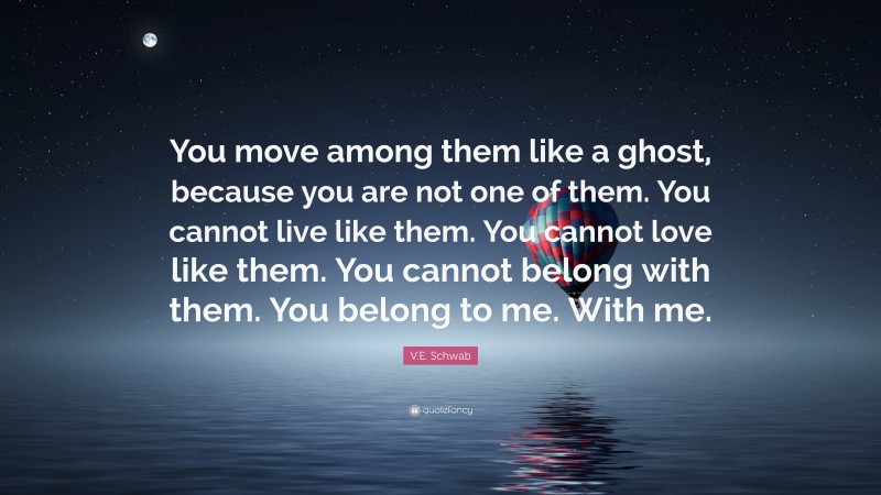 V.E. Schwab Quote: “You move among them like a ghost, because you are not one of them. You cannot live like them. You cannot love like them. You cannot belong with them. You belong to me. With me.”