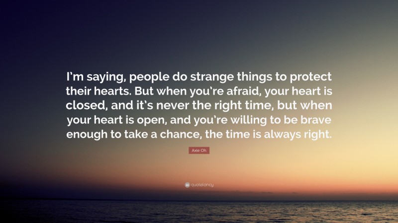 Axie Oh Quote: “I’m saying, people do strange things to protect their hearts. But when you’re afraid, your heart is closed, and it’s never the right time, but when your heart is open, and you’re willing to be brave enough to take a chance, the time is always right.”