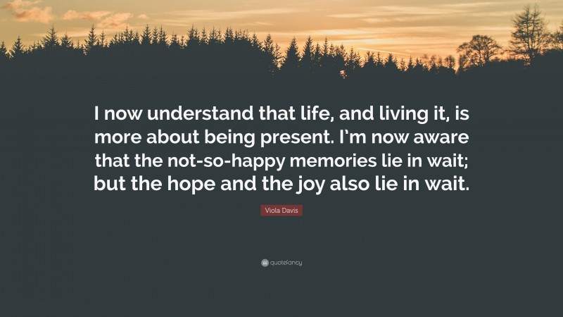 Viola Davis Quote: “I now understand that life, and living it, is more about being present. I’m now aware that the not-so-happy memories lie in wait; but the hope and the joy also lie in wait.”
