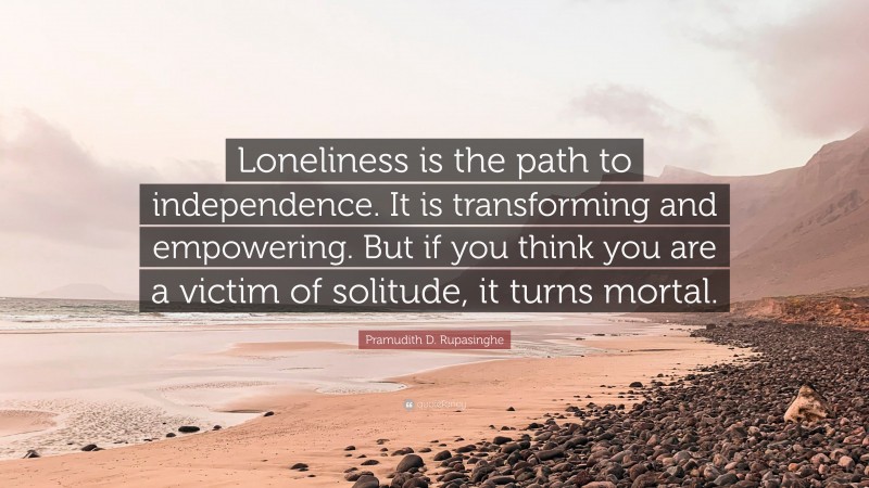 Pramudith D. Rupasinghe Quote: “Loneliness is the path to independence. It is transforming and empowering. But if you think you are a victim of solitude, it turns mortal.”