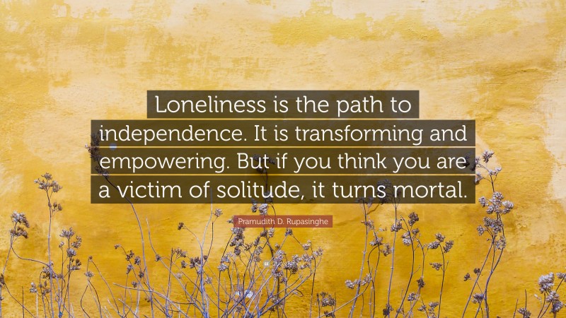 Pramudith D. Rupasinghe Quote: “Loneliness is the path to independence. It is transforming and empowering. But if you think you are a victim of solitude, it turns mortal.”