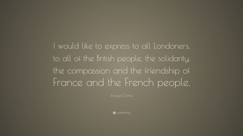Jacques Chirac Quote: “I would like to express to all Londoners, to all of the British people, the solidarity, the compassion and the friendship of France and the French people.”
