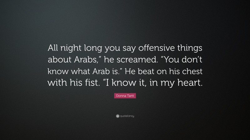 Donna Tartt Quote: “All night long you say offensive things about Arabs,” he screamed. “You don’t know what Arab is.” He beat on his chest with his fist. “I know it, in my heart.”