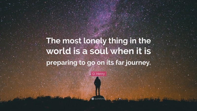 O. Henry Quote: “The most lonely thing in the world is a soul when it is preparing to go on its far journey.”