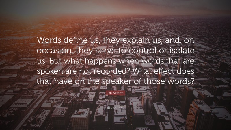 Pip Williams Quote: “Words define us, they explain us, and, on occasion, they serve to control or isolate us. But what happens when words that are spoken are not recorded? What effect does that have on the speaker of those words?”