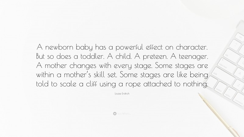 Louise Erdrich Quote: “A newborn baby has a powerful effect on character. But so does a toddler. A child. A preteen. A teenager. A mother changes with every stage. Some stages are within a mother’s skill set. Some stages are like being told to scale a cliff using a rope attached to nothing.”