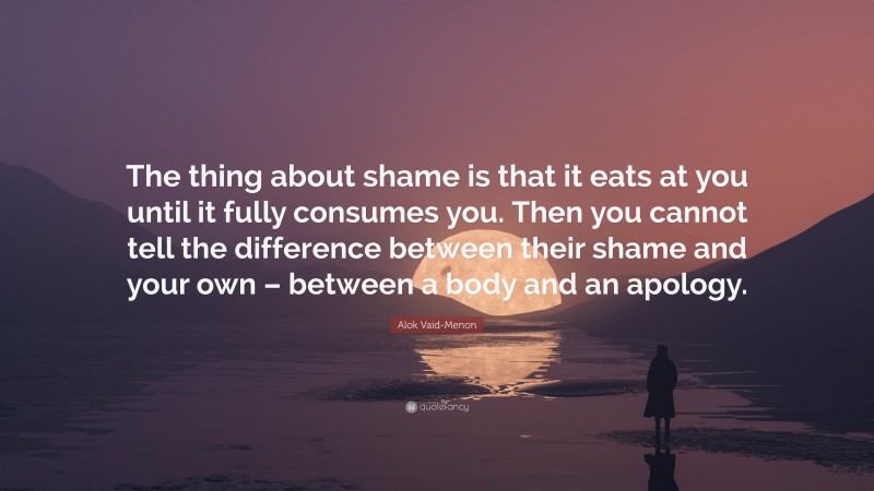 Alok Vaid-Menon Quote: “The thing about shame is that it eats at you until it fully consumes you. Then you cannot tell the difference between their shame and your own – between a body and an apology.”
