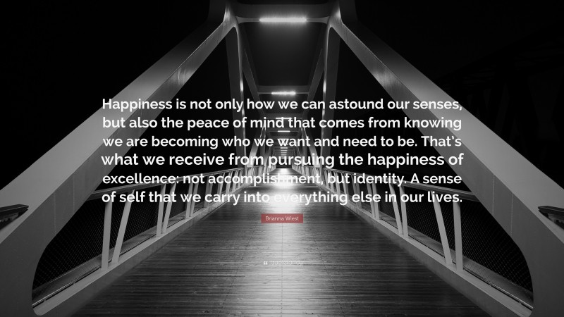 Brianna Wiest Quote: “Happiness is not only how we can astound our senses, but also the peace of mind that comes from knowing we are becoming who we want and need to be. That’s what we receive from pursuing the happiness of excellence: not accomplishment, but identity. A sense of self that we carry into everything else in our lives.”