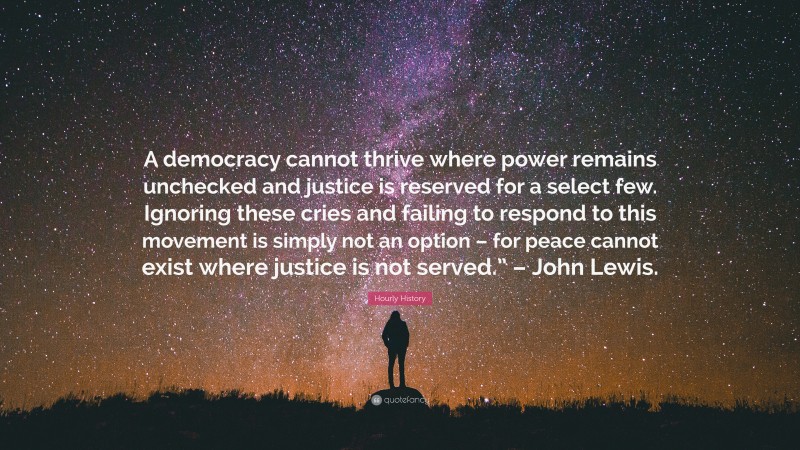 Hourly History Quote: “A democracy cannot thrive where power remains unchecked and justice is reserved for a select few. Ignoring these cries and failing to respond to this movement is simply not an option – for peace cannot exist where justice is not served.” – John Lewis.”
