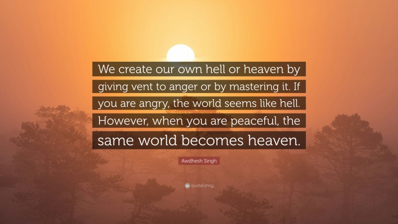 Awdhesh Singh Quote: “We create our own hell or heaven by giving vent to anger or by mastering it. If you are angry, the world seems like hell. However, when you are peaceful, the same world becomes heaven.”