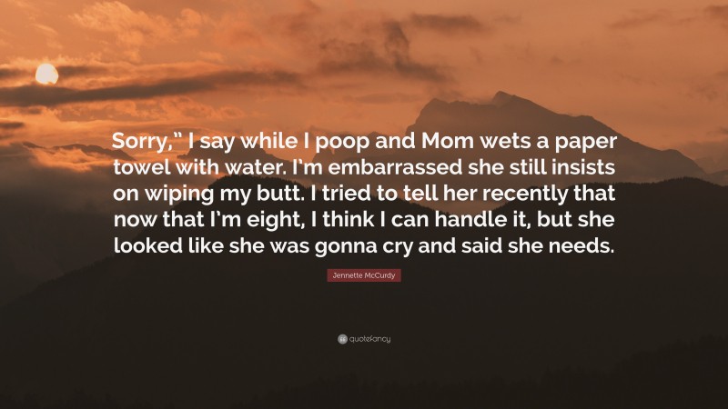 Jennette McCurdy Quote: “Sorry,” I say while I poop and Mom wets a paper towel with water. I’m embarrassed she still insists on wiping my butt. I tried to tell her recently that now that I’m eight, I think I can handle it, but she looked like she was gonna cry and said she needs.”