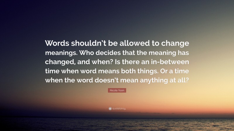 Nicola Yoon Quote: “Words shouldn’t be allowed to change meanings. Who decides that the meaning has changed, and when? Is there an in-between time when word means both things. Or a time when the word doesn’t mean anything at all?”