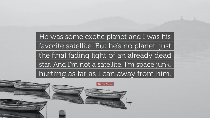 Nicola Yoon Quote: “He was some exotic planet and I was his favorite satellite. But he’s no planet, just the final fading light of an already dead star. And I’m not a satellite. I’m space junk, hurtling as far as I can away from him.”