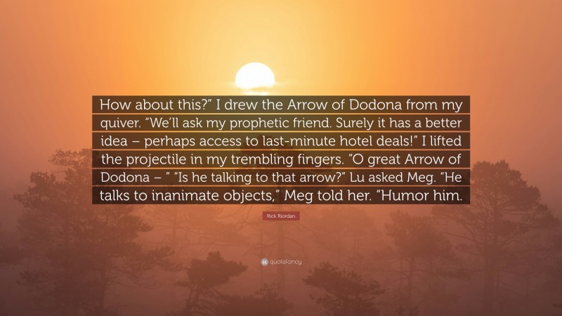 Rick Riordan Quote: “How about this?” I drew the Arrow of Dodona from my quiver. “We’ll ask my prophetic friend. Surely it has a better idea – perhaps access to last-minute hotel deals!” I lifted the projectile in my trembling fingers. “O great Arrow of Dodona – ” “Is he talking to that arrow?” Lu asked Meg. “He talks to inanimate objects,” Meg told her. “Humor him.”