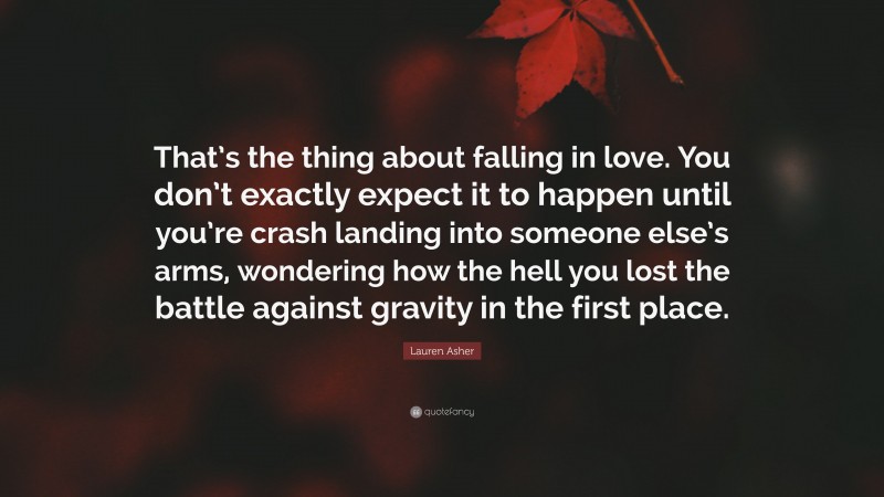 Lauren Asher Quote: “That’s the thing about falling in love. You don’t exactly expect it to happen until you’re crash landing into someone else’s arms, wondering how the hell you lost the battle against gravity in the first place.”