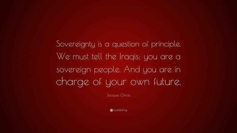 Jacques Chirac Quote: “Sovereignty is a question of principle. We must tell the Iraqis: you are a sovereign people. And you are in charge of your own future.”