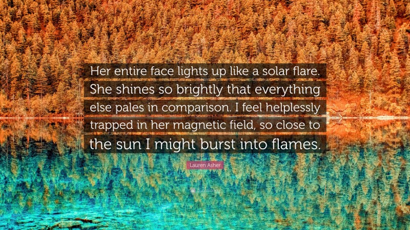 Lauren Asher Quote: “Her entire face lights up like a solar flare. She shines so brightly that everything else pales in comparison. I feel helplessly trapped in her magnetic field, so close to the sun I might burst into flames.”