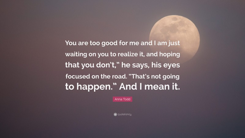 Anna Todd Quote: “You are too good for me and I am just waiting on you to realize it, and hoping that you don’t,” he says, his eyes focused on the road. “That’s not going to happen.” And I mean it.”