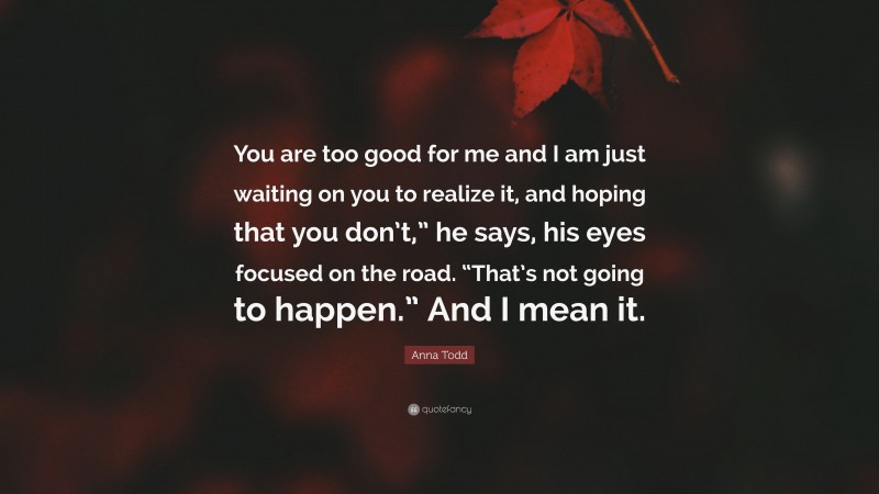 Anna Todd Quote: “You are too good for me and I am just waiting on you to realize it, and hoping that you don’t,” he says, his eyes focused on the road. “That’s not going to happen.” And I mean it.”