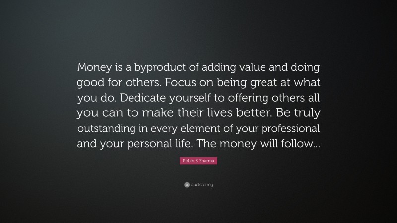 Robin S. Sharma Quote: “Money is a byproduct of adding value and doing good for others. Focus on being great at what you do. Dedicate yourself to offering others all you can to make their lives better. Be truly outstanding in every element of your professional and your personal life. The money will follow...”