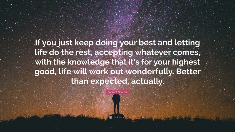 Robin S. Sharma Quote: “If you just keep doing your best and letting life do the rest, accepting whatever comes, with the knowledge that it’s for your highest good, life will work out wonderfully. Better than expected, actually.”