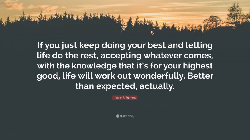 Robin S. Sharma Quote: “If you just keep doing your best and letting life do the rest, accepting whatever comes, with the knowledge that it’s for your highest good, life will work out wonderfully. Better than expected, actually.”