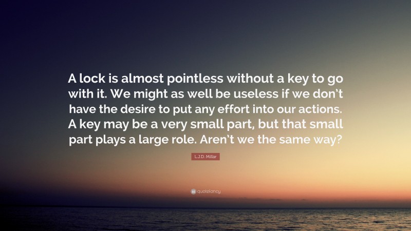 L.J.D. Millar Quote: “A lock is almost pointless without a key to go with it. We might as well be useless if we don’t have the desire to put any effort into our actions. A key may be a very small part, but that small part plays a large role. Aren’t we the same way?”