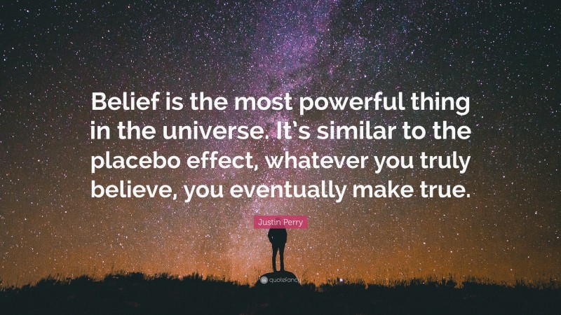Justin Perry Quote: “Belief is the most powerful thing in the universe. It’s similar to the placebo effect, whatever you truly believe, you eventually make true.”