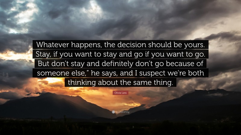 Olivia Lara Quote: “Whatever happens, the decision should be yours. Stay, if you want to stay and go if you want to go. But don’t stay and definitely don’t go because of someone else,” he says, and I suspect we’re both thinking about the same thing.”