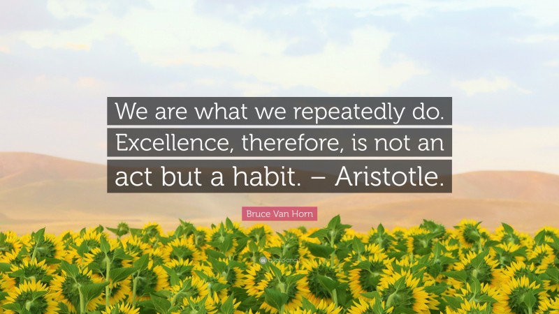 Bruce Van Horn Quote: “We are what we repeatedly do. Excellence, therefore, is not an act but a habit. – Aristotle.”