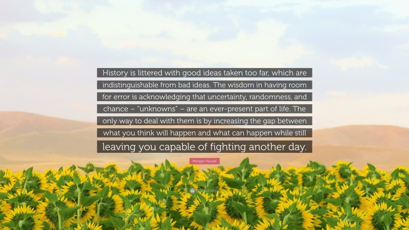 Morgan Housel Quote: “History is littered with good ideas taken too far, which are indistinguishable from bad ideas. The wisdom in having room for error is acknowledging that uncertainty, randomness, and chance – “unknowns” – are an ever-present part of life. The only way to deal with them is by increasing the gap between what you think will happen and what can happen while still leaving you capable of fighting another day.”