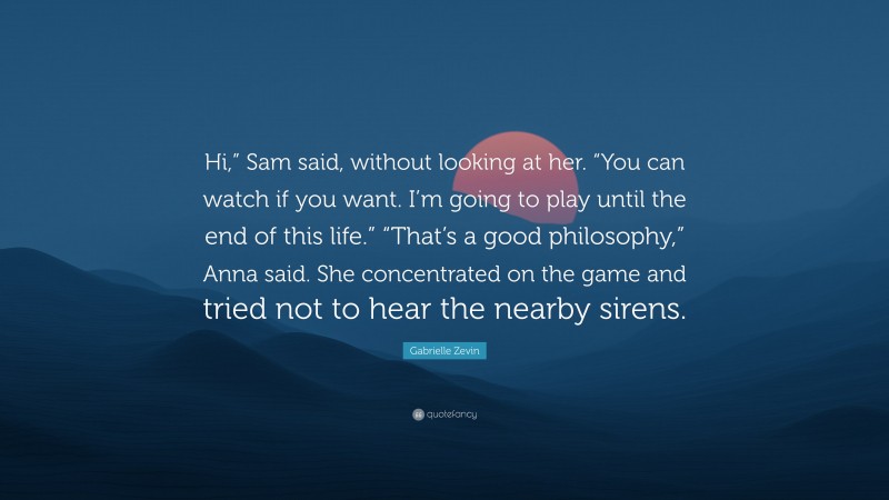 Gabrielle Zevin Quote: “Hi,” Sam said, without looking at her. “You can watch if you want. I’m going to play until the end of this life.” “That’s a good philosophy,” Anna said. She concentrated on the game and tried not to hear the nearby sirens.”