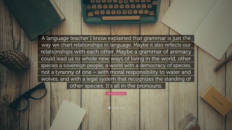 Robin Wall Kimmerer Quote: “A language teacher I know explained that grammar is just the way we chart relationships in language. Maybe it also reflects our relationships with each other. Maybe a grammar of animacy could lead us to whole new ways of living in the world, other species a sovereign people, a world with a democracy of species, not a tyranny of one – with moral responsibility to water and wolves, and with a legal system that recognizes the standing of other species. It’s all in the pronouns.”