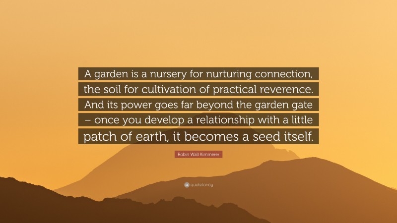 Robin Wall Kimmerer Quote: “A garden is a nursery for nurturing connection, the soil for cultivation of practical reverence. And its power goes far beyond the garden gate – once you develop a relationship with a little patch of earth, it becomes a seed itself.”