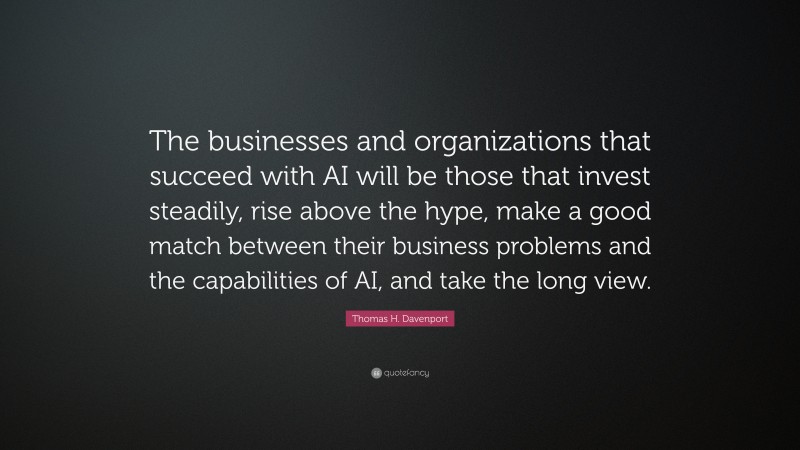 Thomas H. Davenport Quote: “The businesses and organizations that succeed with AI will be those that invest steadily, rise above the hype, make a good match between their business problems and the capabilities of AI, and take the long view.”