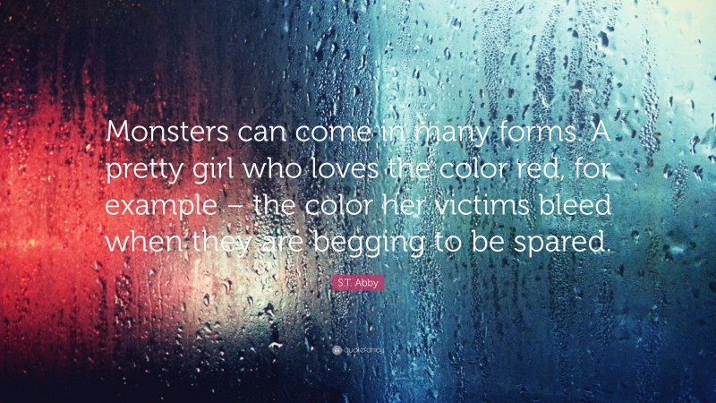 S.T. Abby Quote: “Monsters can come in many forms. A pretty girl who loves the color red, for example – the color her victims bleed when they are begging to be spared.”