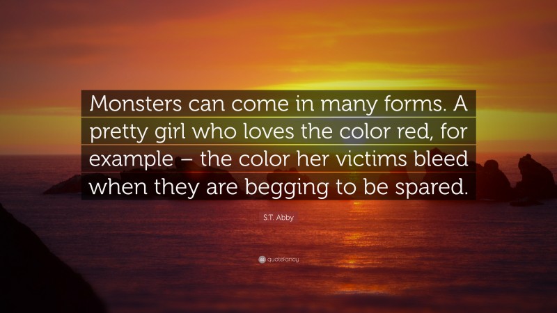 S.T. Abby Quote: “Monsters can come in many forms. A pretty girl who loves the color red, for example – the color her victims bleed when they are begging to be spared.”