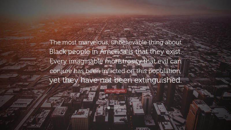 Michael Harriot Quote: “The most marvelous, unbelievable thing about Black people in America is that they exist. Every imaginable monstrosity that evil can conjure has been inflicted on this population, yet they have not been extinguished.”